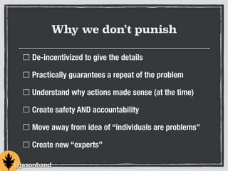 Why we don’t punish
De-incentivized to give the details
Practically guarantees a repeat of the problem
Understand why actions made sense (at the time)
Create safety AND accountability
Move away from idea of “individuals are problems”
Create new “experts”
@jasonhand
 