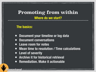 Promoting from within
Where do we start?
• Document your timeline or log data
• Document conversations
• Leave room for notes
• Mean time to resolution / Time calculations
• Level of severity
• Archive it for historical retrieval
• Remediation. Make it actionable
@jasonhand
The basics:
 