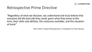 Retrospective Prime Directive
"Regardless of what we discover, we understand and truly believe that
everyone did the best job they could, given what they knew at the
time, their skills and abilities, the resources available, and the situation
at hand."
Norm Kerth, Project Retrospectives: A Handbook for Team Review
 
