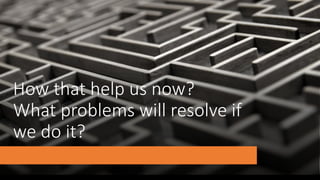 How that help us now?
What problems will resolve if
we do it?
 