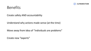 Benefits
Create safety AND accountability
Understand why actions made sense (at the time)
Move away from idea of “individuals are problems”
Create new “experts”
 