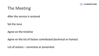 The Meeting
After the service is restored
Set the tone
Agree on the timeline
Agree on the list of factors contributed (technical or human)
List of actions – corrective or preventive
 