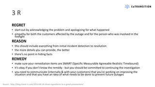 3 R
REGRET
• start out by acknowledging the problem and apologizing for what happened
• empathy for both the customers affected by the outage and for the person who was involved in the
firefight
REASON
• this should include everything from initial incident detection to resolution
• the more details you can provide, the better
• there’s no point in hiding facts
REMEDY
• make sure your remediation items are SMART (Specific Measurable Agreeable Realistic Timebound)
• it’s okay if you don’t know the remedy - but you should be committed to continuing the investigation
• you need to communicate (internally & with your customers) that you’re working on improving the
situation and that you have an idea of what needs to be done to prevent future outages
Source : http://blog.travis-ci.com/2014-06-26-three-ingredients-to-a-great-postmortem/
 