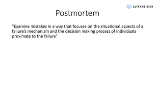 Postmortem
”Examine mistakes in a way that focuses on the situational aspects of a
failure’s mechanism and the decision making process pf individuals
proximate to the failure”
 