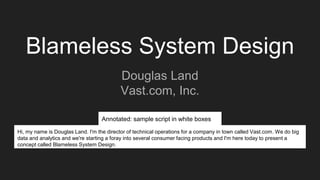Blameless System Design
Douglas Land
Vast.com, Inc.
Hi, my name is Douglas Land. I'm the director of technical operations for a company in town called Vast.com. We do big
data and analytics and we're starting a foray into several consumer facing products and I'm here today to present a
concept called Blameless System Design.
Annotated: sample script in white boxes
 