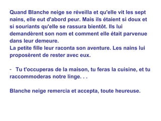 Quand Blanche neige se réveilla et qu'elle vit les sept nains, elle eut d'abord peur. Mais ils étaient si doux et si souriants qu'elle se rassura bientôt. Ils lui demandèrent son nom et comment elle était parvenue dans leur demeure. La petite fille leur raconta son aventure. Les nains lui proposèrent de rester avec eux. Tu t'occuperas de la maison, tu feras la cuisine, et tu raccommoderas notre linge. . . Blanche neige remercia et accepta, toute heureuse. 