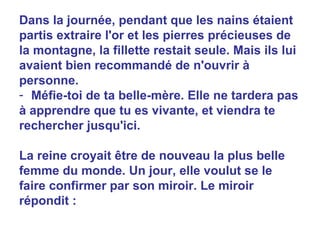 Dans la journée, pendant que les nains étaient partis extraire l'or et les pierres précieuses de la montagne, la fillette restait seule. Mais ils lui avaient bien recommandé de n'ouvrir à personne. Méfie-toi de ta belle-mère. Elle ne tardera pas à apprendre que tu es vivante, et viendra te rechercher jusqu'ici.  La reine croyait être de nouveau la plus belle femme du monde. Un jour, elle voulut se le faire confirmer par son miroir. Le miroir répondit : 