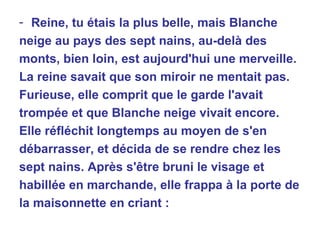 Reine, tu étais la plus belle, mais Blanche neige au pays des sept nains, au-delà des monts, bien loin, est aujourd'hui une merveille. La reine savait que son miroir ne mentait pas. Furieuse, elle comprit que le garde l'avait trompée et que Blanche neige vivait encore. Elle réfléchit longtemps au moyen de s'en  débarrasser, et décida de se rendre chez les sept nains. Après s'être bruni le visage et habillée en marchande, elle frappa à la porte de la maisonnette en criant : 