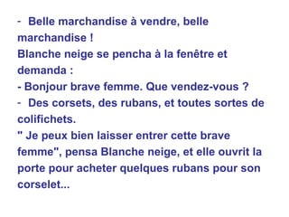 Belle marchandise à vendre, belle marchandise ! Blanche neige se pencha à la fenêtre et demanda : - Bonjour brave femme. Que vendez-vous ? Des corsets, des rubans, et toutes sortes de colifichets. " Je peux bien laisser entrer cette brave femme", pensa Blanche neige, et elle ouvrit la porte pour acheter quelques rubans pour son corselet... 