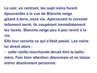 Le soir, en rentrant, les sept nains furent épouvantés à la vue de Blanche neige gisant à terre, sans vie. Apercevant le corselet tellement serré, ils coupèrent immédiatement les lacets. Blanche neige peu à peu revint à la vie. Elle leur raconta ce qui s'était passé. Les nains lui dirent alors : cette vieille marchande devait être ta belle- mère, Fais bien attention désormais et ne laisse entrer absolument personne. 