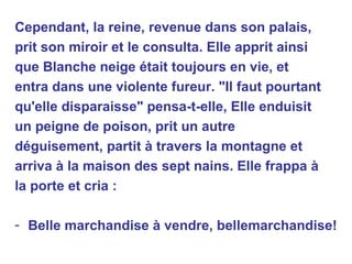 Cependant, la reine, revenue dans son palais, prit son miroir et le consulta. Elle apprit ainsi que Blanche neige était toujours en vie, et entra dans une violente fureur. "Il faut pourtant qu'elle disparaisse" pensa-t-elle, Elle enduisit un peigne de poison, prit un autre déguisement, partit à travers la montagne et arriva à la maison des sept nains. Elle frappa à la porte et cria : Belle marchandise à vendre, bellemarchandise!   