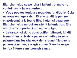Blanche neige se pencha à la fenêtre, mais ne voulut pas la laisser entrer. Vous pouvez toujours regarder, lui dit-elle. Cela ne vous engage à rien. Et elle tendit le peigne empoisonné à la jeune fille. Il était si beau que Blanche neige ne put résister à la tentation. Elle entrebâilla la porte et acheta le peigne. Laissez-moi donc vous coiffer joliment, lui dit la marchande. Mais à peine avait-elle passé le peigne dans les cheveux de la jeune fille que le poison commença à agir et que Blanche neige tomba à terre sans connaissance. 