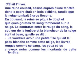 C'était l'hiver. Une reine cousait, assise auprès d'une fenêtre dont le cadre était en bois d'ébène, tandis que la neige tombait à gros flocons. En cousant, la reine se piqua le doigt et quelques gouttes de sang tombèrent sur la neige. Le contraste entre le rouge du sang, la couleur de la fenêtre et la blancheur de la neige était si beau, qu'elle se dit : Je voudrais avoir une petite fille qui ait la peau blanche comme cette neige, les lèvres rouges comme ce sang, les yeux et les cheveux noirs comme les montants de cette fenêtre. 