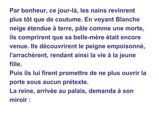 Par bonheur, ce jour-là, les nains revinrent plus tôt que de coutume. En voyant Blanche neige étendue à terre, pâle comme une morte, ils comprirent que sa belle-mère était encore venue. Ils découvrirent le peigne empoisonné, l'arrachèrent, rendant ainsi la vie à la jeune fille. Puis ils lui firent promettre de ne plus ouvrir la porte sous aucun prétexte. La reine, arrivée au palais, demanda à son miroir : 