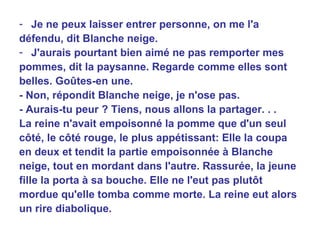 Je ne peux laisser entrer personne, on me l'a défendu, dit Blanche neige. J'aurais pourtant bien aimé ne pas remporter mes pommes, dit la paysanne. Regarde comme elles sont belles. Goûtes-en une. - Non, répondit Blanche neige, je n'ose pas. - Aurais-tu peur ? Tiens, nous allons la partager. . . La reine n'avait empoisonné la pomme que d'un seul côté, le côté rouge, le plus appétissant: Elle la coupa en deux et tendit la partie empoisonnée à Blanche neige, tout en mordant dans l'autre. Rassurée, la jeune fille la porta à sa bouche. Elle ne l'eut pas plutôt mordue qu'elle tomba comme morte. La reine eut alors un rire diabolique. 