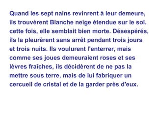 Quand les sept nains revinrent à leur demeure, ils trouvèrent Blanche neige étendue sur le sol. cette fois, elle semblait bien morte. Désespérés, ils la pleurèrent sans arrêt pendant trois jours et trois nuits. Ils voulurent l'enterrer, mais comme ses joues demeuraient roses et ses lèvres fraîches, ils décidèrent de ne pas la mettre sous terre, mais de lui fabriquer un cercueil de cristal et de la garder près d'eux. 