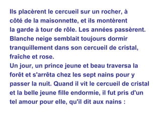Ils placèrent le cercueil sur un rocher, à côté de la maisonnette, et ils montèrent la garde à tour de rôle. Les années passèrent. Blanche neige semblait toujours dormir tranquillement dans son cercueil de cristal, fraîche et rose. Un jour, un prince jeune et beau traversa la forêt et s'arrêta chez les sept nains pour y passer la nuit. Quand il vit le cercueil de cristal et la belle jeune fille endormie, il fut pris d'un tel amour pour elle, qu'il dit aux nains : 