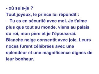 - où suis-je ? Tout joyeux, le prince lui répondit : Tu es en sécurité avec moi. Je t'aime plus que tout au monde, viens au palais du roi, mon père et je t'épouserai. Blanche neige consentit avec joie. Leurs noces furent célébrées avec une  splendeur et une magnificence dignes de leur bonheur. 
