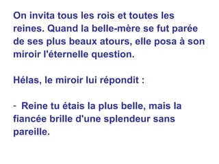 On invita tous les rois et toutes les reines. Quand la belle-mère se fut parée de ses plus beaux atours, elle posa à son miroir l'éternelle question. Hélas, le miroir lui répondit : Reine tu étais la plus belle, mais la fiancée brille d'une splendeur sans pareille. 