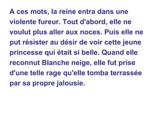 A ces mots, la reine entra dans une violente fureur. Tout d'abord, elle ne voulut plus aller aux noces. Puis elle ne put résister au désir de voir cette jeune princesse qui était si belle. Quand elle reconnut Blanche neige, elle fut prise d'une telle rage qu'elle tomba terrassée par sa propre jalousie. 
