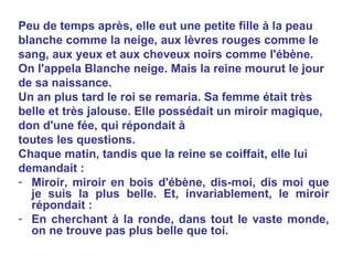 Peu de temps après, elle eut une petite fille à la peau blanche comme la neige, aux lèvres rouges comme le sang, aux yeux et aux cheveux noirs comme l'ébène. On l'appela Blanche neige. Mais la reine mourut le jour de sa naissance. Un an plus tard le roi se remaria. Sa femme était très belle et très jalouse. Elle possédait un miroir magique, don d'une fée, qui répondait à  toutes les questions. Chaque matin, tandis que la reine se coiffait, elle lui demandait : Miroir, miroir en bois d'ébène, dis-moi, dis moi que je suis la plus belle. Et, invariablement, le miroir répondait : En cherchant à la ronde, dans tout le vaste monde, on ne trouve pas plus belle que toi. 