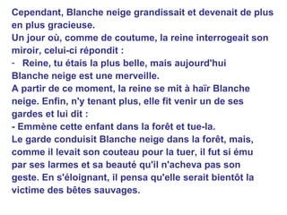 Cependant, Blanche neige grandissait et devenait de plus en plus gracieuse. Un jour où, comme de coutume, la reine interrogeait son miroir, celui-ci répondit : Reine, tu étais la plus belle, mais aujourd'hui Blanche neige est une merveille. A partir de ce moment, la reine se mit à haïr Blanche neige. Enfin, n'y tenant plus, elle fit venir un de ses gardes et lui dit : - Emmène cette enfant dans la forêt et tue-la. Le garde conduisit Blanche neige dans la forêt, mais, comme il levait son couteau pour la tuer, il fut si ému par ses larmes et sa beauté qu'il n'acheva pas son geste. En s'éloignant, il pensa qu'elle serait bientôt la victime des bêtes sauvages. 