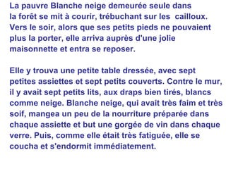 La pauvre Blanche neige demeurée seule dans la forêt se mit à courir, trébuchant sur les  cailloux. Vers le soir, alors que ses petits pieds ne pouvaient plus la porter, elle arriva auprès d'une jolie maisonnette et entra se reposer. Elle y trouva une petite table dressée, avec sept petites assiettes et sept petits couverts. Contre le mur, il y avait sept petits lits, aux draps bien tirés, blancs comme neige. Blanche neige, qui avait très faim et très soif, mangea un peu de la nourriture préparée dans chaque assiette et but une gorgée de vin dans chaque verre. Puis, comme elle était très fatiguée, elle se coucha et s'endormit immédiatement.   