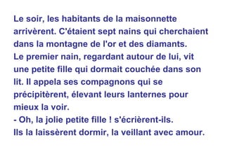 Le soir, les habitants de la maisonnette arrivèrent. C'étaient sept nains qui cherchaient dans la montagne de l'or et des diamants. Le premier nain, regardant autour de lui, vit une petite fille qui dormait couchée dans son lit. Il appela ses compagnons qui se précipitèrent, élevant leurs lanternes pour mieux la voir. - Oh, la jolie petite fille ! s'écrièrent-ils. Ils la laissèrent dormir, la veillant avec amour. 