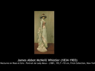 James Abbot McNeill Whistler (1834-1903)
 Nocturne en Rose et Gris : Portrait de Lady Meux » (1881, 193,7 × 93 cm, Frick Collection, New York
 