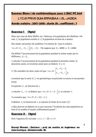 1
Ennaji Ahmed : Docteur ; prof de maths et Ingénieur en
informatique décisionnelle BI.
Examen Blanc 1 de mathématiques pour 2 BAC PC biof
é à
Année scolaire : 2017-2018 : durée 3h ; coefficient : 7
Exercice 1 : (4pts)
Dans une zone de Beni Mellal, on s’intéresse à la population des libellules. On
note 0P la population initiale et nP la population au bout de n années.
Des études ont permis de modéliser l’évolution de nP par la relation :
 2 1 1
1
:
2
n n n nn IN P P P P       . On suppose que 0 140000 60000P et P 
On définit l’accroissement de la population pendant la nième année par la
différence : 1n nP P
1-calculer l’accroissement de la population pendant la première année, la
deuxième année, la troisième année puis en déduire 2 3P et P .
2- On considère les deux suites tel que :
1
1 1
: 1
2
n n n
n n n
U P P
n IN
V P P

 
 

  
 
a-montrer que la suite  nU est géométrique en précisant sa raison et son premier
terme.
b-exprimer nU en fonction de n
c-calculer 1n nV V  et déduire que : 1 0
1
:
2
nn IN V P P    et calculer nV
3-a-montrer que :  : 2n n nn IN P V U   
b-déduire nP en fonction de n et calculer la limite de la suite  nP
c-Que peut-on en déduire en ce qui concerne l’évolution de cette population au
bout d’un nombre d’années suffisamment grand ?
Exercice 2 : (4pts)
Soit l’équation (E) suivante : 2
: 6 2 0z z z   
 