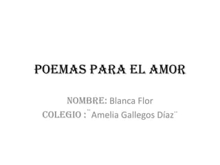 Poemas para el amor

     Nombre: Blanca Flor
 Colegio :¨Amelia Gallegos Díaz¨
 