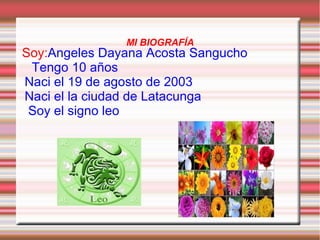 MI BIOGRAFÍA
Soy:Angeles Dayana Acosta Sangucho
Tengo 10 años
Naci el 19 de agosto de 2003
Naci el la ciudad de Latacunga
Soy el signo leo
 