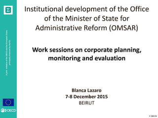 © OECD
AjointinitiativeoftheOECDandtheEuropeanUnion,
principallyfinancedbytheEU
Institutional development of the Office
of the Minister of State for
Administrative Reform (OMSAR)
Work sessions on corporate planning,
monitoring and evaluation
Blanca Lazaro
7-8 December 2015
BEIRUT
 