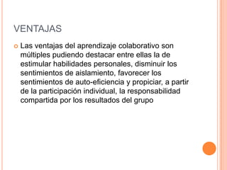 VENTAJAS
Las ventajas del aprendizaje colaborativo son
múltiples pudiendo destacar entre ellas la de
estimular habilidades personales, disminuir los
sentimientos de aislamiento, favorecer los
sentimientos de auto-eficiencia y propiciar, a partir
de la participación individual, la responsabilidad
compartida por los resultados del grupo