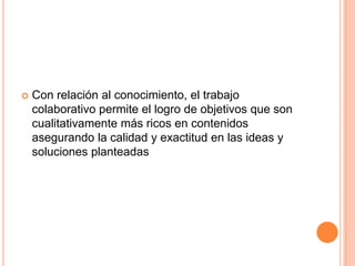  Con relación al conocimiento, el trabajo
colaborativo permite el logro de objetivos que son
cualitativamente más ricos en contenidos
asegurando la calidad y exactitud en las ideas y
soluciones planteadas