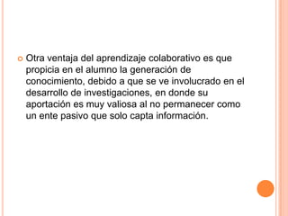  Otra ventaja del aprendizaje colaborativo es que
propicia en el alumno la generación de
conocimiento, debido a que se ve involucrado en el
desarrollo de investigaciones, en donde su
aportación es muy valiosa al no permanecer como
un ente pasivo que solo capta información.