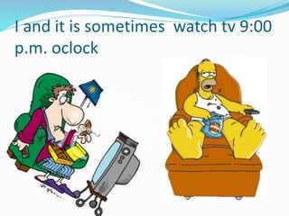I and it is sometimes watch tv 9:00
p.m. oclock
 