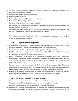 2. No	 tiene	 límites	 territoriales:	 Expansión	 Mundial.	 	 Usted	 recibe	 regalías	 residuales	 de	 esa	
expansión	mundial	a	larga	distancia.	
3. Crea	su	propio	negocio	con	mínima	inversión.	
4. No	requiere	de	empleados.	
5. Se	puede	lograr	su	libertad	financiera	en	2	a	5	años.	
6. El	mayor	beneficio	es	el	Ingreso	residual	
Comparar	el	ingreso	lineal	con	el	ingreso	residual.	
Ingreso	lineal	es	el	que	conocemos	que	cuando	se	acaba	la	labor	se	acaba	la	paga,	esperando	una	
pensión	algún	día,	es	limitado.	
Ingreso	residual		usted	hace	el	trabajo	bien	una	sola	vez	y	genera	ingresos	mes	tras	mes	y	año	
tras	año	y	es	hereditario	que	le	ayuda	al	patrimonio	de	su	familia.	
	
Tenemos	un	negocio	tipo	franquicia.	Un	sistema	y		un	equipo	que	lo	va	a	ayudar	y	apoyar.	Esto	
le	va	creando	seguridad	al	candidato.	
	
VIII. ¿Qué	dicen	los	expertos?	
• El	propósito	es	crear	confianza	y	una	seguridad	de	que	hay	un	grupo	de	personas	expertos	en	la	
materia	que	apuntan	a	que	esta	industria	tiene	poder	y	es	una	gran	opción.	
• Robert	Kiyosaki,	escritor	de	libros	dice	que	este	negocio	es	el	Negocio	Perfecto.	
• Paul	Zane	Pilzer,	economista	y	asesor	de	presidentes,	en	el	libro	“The	next	trillion”	dice	que	este	
es	el	concepto	del	Siglo	XXI	y	la	nueva	gran	economía.	
• Profesor	 Charles	 W.	 King	 graduado	 de	 la	 Universidad	 de	 Harvard,	 en	 su	 libro	 “Los	 nuevos	
profesionales”,	plantea	que	muchos	profesionales,	abogados,	médicos	se	retiran	de	sus	trabajos	
y	 no	 vuelven	 atrás	 porque	 este	 tipo	 de	 negocio	 les	 ofrece	 la	 libertad	 que	 no	 proveen	 las	
profesiones	tradicionales.	
• Hay	unos	números	muy	importantes:	más	de	75	millones	de	personas	alrededor	del	mundo	
actualmente	pertenecen	a	las	redes	de	mercadeo	porque		se	han	dado	cuenta	que	es	mejor	
trabajar	desde	el	hogar	a	tiempo	parcial	que	tener	un	ingreso	lineal	a	tiempo	completo.	
• Esta	industria	tiene	un	poder	económico		de	más	de	167	billones	alrededor	de	mundo	y			800,000	
personas	están	entrando	mes	tras	mes	a	ser	parte	de	los	Empresarios	del	siglo	XXI.	
	
IX.¿Cuál	es	la	compañía	que	nos	respalda?	
Es	importante	que	tome	tiempo	para	la	edificación	de	4Life	Research,	al	edificar	logra	construir	
la	imagen	a	los	candidatos	de	que	tiene	una	buena	oportunidad	en	sus	manos.	
• Compañía	multinacional	de	prestigio	con	más	de	15	años	de	experiencia.	
• David	y	Bianca	Lisonbee	son	los	visionarios,	las	personas	que	tomaron	la	decisión	de	invertir	en	
esta	empresa	para	edificar	la	vida	de	las	personas;	ofreciendo	una	mejor	salud	a	través	de	sus	
 