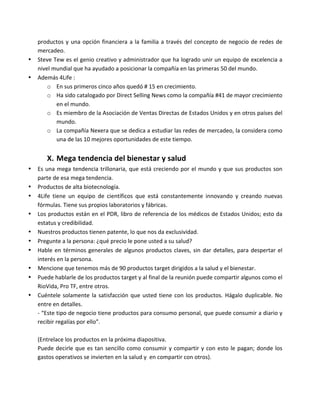productos	y	una	opción	financiera	a	la	familia	a	través	del	concepto	de	negocio	de	redes	de	
mercadeo.	
• Steve	Tew	es	el	genio	creativo	y	administrador	que	ha	logrado	unir	un	equipo	de	excelencia	a	
nivel	mundial	que	ha	ayudado	a	posicionar	la	compañía	en	las	primeras	50	del	mundo.	
• Además	4Life	:	
o En	sus	primeros	cinco	años	quedó	#	15	en	crecimiento.	
o Ha	sido	catalogado	por	Direct	Selling	News	como	la	compañía	#41	de	mayor	crecimiento	
en	el	mundo.	
o Es	miembro	de	la	Asociación	de	Ventas	Directas	de	Estados	Unidos	y	en	otros	países	del	
mundo.	
o La	compañía	Nexera	que	se	dedica	a	estudiar	las	redes	de	mercadeo,	la	considera	como	
una	de	las	10	mejores	oportunidades	de	este	tiempo.	
	
X. Mega	tendencia	del	bienestar	y	salud	
• Es	una	mega	tendencia	trillonaria,	que	está	creciendo	por	el	mundo	y	que	sus	productos	son	
parte	de	esa	mega	tendencia.	
• Productos	de	alta	biotecnología.	
• 4Life	 tiene	 un	 equipo	 de	 científicos	 que	 está	 constantemente	 innovando	 y	 creando	 nuevas	
fórmulas.	Tiene	sus	propios	laboratorios	y	fábricas.	
• Los	productos	están	en	el	PDR,	libro	de	referencia	de	los	médicos	de	Estados	Unidos;	esto	da	
estatus	y	credibilidad.	
• Nuestros	productos	tienen	patente,	lo	que	nos	da	exclusividad.	
• Pregunte	a	la	persona:	¿qué	precio	le	pone	usted	a	su	salud?	
• Hable	en	términos	generales	de	algunos	productos	claves,	sin	dar	detalles,	para	despertar	el	
interés	en	la	persona.	
• Mencione	que	tenemos	más	de	90	productos	target	dirigidos	a	la	salud	y	el	bienestar.	
• Puede	hablarle	de	los	productos	target	y	al	final	de	la	reunión	puede	compartir	algunos	como	el	
RioVida,	Pro	TF,	entre	otros.	
• Cuéntele	solamente	la	satisfacción	que	usted	tiene	con	los	productos.	Hágalo	duplicable.	No	
entre	en	detalles.	
-	“Este	tipo	de	negocio	tiene	productos	para	consumo	personal,	que	puede	consumir	a	diario	y	
recibir	regalías	por	ello”.	
	
(Entrelace	los	productos	en	la	próxima	diapositiva.	
Puede	decirle	que	es	tan	sencillo	como	consumir	y	compartir	y	con	esto	le	pagan;	donde	los	
gastos	operativos	se	invierten	en	la	salud	y		en	compartir	con	otros).	
	
 