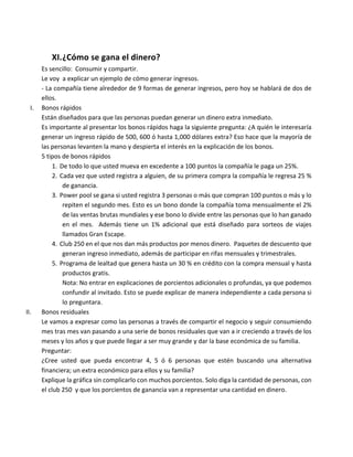 XI.¿Cómo	se	gana	el	dinero?	
Es	sencillo:		Consumir	y	compartir.	
Le	voy		a	explicar	un	ejemplo	de	cómo	generar	ingresos.	
-	La	compañía	tiene	alrededor	de	9	formas	de	generar	ingresos,	pero	hoy	se	hablará	de	dos	de	
ellos.	
I. Bonos	rápidos	
Están	diseñados	para	que	las	personas	puedan	generar	un	dinero	extra	inmediato.	
Es	importante	al	presentar	los	bonos	rápidos	haga	la	siguiente	pregunta:	¿A	quién	le	interesaría	
generar	un	ingreso	rápido	de	500,	600	ó	hasta	1,000	dólares	extra?	Eso	hace	que	la	mayoría	de	
las	personas	levanten	la	mano	y	despierta	el	interés	en	la	explicación	de	los	bonos.	
5	tipos	de	bonos	rápidos	
1. De	todo	lo	que	usted	mueva	en	excedente	a	100	puntos	la	compañía	le	paga	un	25%.	
2. Cada	vez	que	usted	registra	a	alguien,	de	su	primera	compra	la	compañía	le	regresa	25	%	
de	ganancia.	
3. Power	pool	se	gana	si	usted	registra	3	personas	o	más	que	compran	100	puntos	o	más	y	lo	
repiten	el	segundo	mes.	Esto	es	un	bono	donde	la	compañía	toma	mensualmente	el	2%	
de	las	ventas	brutas	mundiales	y	ese	bono	lo	divide	entre	las	personas	que	lo	han	ganado	
en	 el	 mes.	 	 Además	 tiene	 un	 1%	 adicional	 que	 está	 diseñado	 para	 sorteos	 de	 viajes	
llamados	Gran	Escape.	
4. Club	250	en	el	que	nos	dan	más	productos	por	menos	dinero.		Paquetes	de	descuento	que	
generan	ingreso	inmediato,	además	de	participar	en	rifas	mensuales	y	trimestrales.	
5. Programa	de	lealtad	que	genera	hasta	un	30	%	en	crédito	con	la	compra	mensual	y	hasta	
productos	gratis.	
Nota:	No	entrar	en	explicaciones	de	porcientos	adicionales	o	profundas,	ya	que	podemos	
confundir	al	invitado.	Esto	se	puede	explicar	de	manera	independiente	a	cada	persona	si	
lo	preguntara.	
II. Bonos	residuales	
Le	vamos	a	expresar	como	las	personas	a	través	de	compartir	el	negocio	y	seguir	consumiendo	
mes	tras	mes	van	pasando	a	una	serie	de	bonos	residuales	que	van	a	ir	creciendo	a	través	de	los	
meses	y	los	años	y	que	puede	llegar	a	ser	muy	grande	y	dar	la	base	económica	de	su	familia.	
Preguntar:	
¿Cree	 usted	 que	 pueda	 encontrar	 4,	 5	 ó	 6	 personas	 que	 estén	 buscando	 una	 alternativa	
financiera;	un	extra	económico	para	ellos	y	su	familia?	
Explique	la	gráfica	sin	complicarlo	con	muchos	porcientos.	Solo	diga	la	cantidad	de	personas,	con	
el	club	250		y	que	los	porcientos	de	ganancia	van	a	representar	una	cantidad	en	dinero.	
	
 