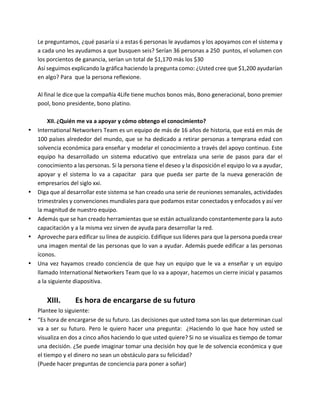 Le	preguntamos,	¿qué	pasaría	si	a	estas	6	personas	le	ayudamos	y	los	apoyamos	con	el	sistema	y	
a	cada	uno	les	ayudamos	a	que	busquen	seis?	Serían	36	personas	a	250		puntos,	el	volumen	con	
los	porcientos	de	ganancia,	serían	un	total	de	$1,170	más	los	$30	
Así	seguimos	explicando	la	gráfica	haciendo	la	pregunta	como:	¿Usted	cree	que	$1,200	ayudarían	
en	algo?	Para		que	la	persona	reflexione.	
	
Al	final	le	dice	que	la	compañía	4Life	tiene	muchos	bonos	más,	Bono	generacional,	bono	premier	
pool,	bono	presidente,	bono	platino.	
	
XII.¿Quién	me	va	a	apoyar	y	cómo	obtengo	el	conocimiento?	
• International	Networkers	Team	es	un	equipo	de	más	de	16	años	de	historia,	que	está	en	más	de	
100	países	alrededor	del	mundo,	que	se	ha	dedicado	a	retirar	personas	a	temprana	edad	con	
solvencia	económica	para	enseñar	y	modelar	el	conocimiento	a	través	del	apoyo	continuo.	Este	
equipo	 ha	 desarrollado	 un	 sistema	 educativo	 que	 entrelaza	 una	 serie	 de	 pasos	 para	 dar	 el	
conocimiento	a	las	personas.	Si	la	persona	tiene	el	deseo	y	la	disposición	el	equipo	lo	va	a	ayudar,	
apoyar	 y	 el	 sistema	 lo	 va	 a	 capacitar	 	 para	 que	 pueda	 ser	 parte	 de	 la	 nueva	 generación	 de	
empresarios	del	siglo	xxi.	
• Diga	que	al	desarrollar	este	sistema	se	han	creado	una	serie	de	reuniones	semanales,	actividades	
trimestrales	y	convenciones	mundiales	para	que	podamos	estar	conectados	y	enfocados	y	así	ver	
la	magnitud	de	nuestro	equipo.		
• Además	que	se	han	creado	herramientas	que	se	están	actualizando	constantemente	para	la	auto	
capacitación	y	a	la	misma	vez	sirven	de	ayuda	para	desarrollar	la	red.	
• Aproveche	para	edificar	su	línea	de	auspicio.	Edifique	sus	líderes	para	que	la	persona	pueda	crear	
una	imagen	mental	de	las	personas	que	lo	van	a	ayudar.	Además	puede	edificar	a	las	personas	
íconos.	
• Una	vez	hayamos	creado	conciencia	de	que	hay	un	equipo	que	le	va	a	enseñar	y	un	equipo	
llamado	International	Networkers	Team	que	lo	va	a	apoyar,	hacemos	un	cierre	inicial	y	pasamos	
a	la	siguiente	diapositiva.	
	
XIII. Es	hora	de	encargarse	de	su	futuro	
Plantee	lo	siguiente:	
• “Es	hora	de	encargarse	de	su	futuro.	Las	decisiones	que	usted	toma	son	las	que	determinan	cual	
va	a	ser	su	futuro.	Pero	le	quiero	hacer	una	pregunta:		¿Haciendo	lo	que	hace	hoy	usted	se	
visualiza	en	dos	a	cinco	años	haciendo	lo	que	usted	quiere?	Si	no	se	visualiza	es	tiempo	de	tomar	
una	decisión.	¿Se	puede	imaginar	tomar	una	decisión	hoy	que	le	de	solvencia	económica	y	que	
el	tiempo	y	el	dinero	no	sean	un	obstáculo	para	su	felicidad?	
(Puede	hacer	preguntas	de	conciencia	para	poner	a	soñar)	
 