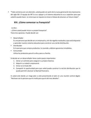 • “Todo	comienza	con	una	decisión,	usted	puede	ser	parte	de	la	nueva	generación	de	empresarios	
del	siglo	XXI.	El	equipo	de	INT	lo	va	a	apoyar	y	el	sistema	educativo	lo	va	a	capacitar	para	que	
usted	lo	pueda	hacer.	Lo	único	que	se	requiere	es	tener	el	deseo	de	alcanzar	un	futuro	mejor”.	
	
XVI. ¿Cómo	comenzar	su	franquicia?	
	
Le	dice:	
-	¿Cómo	usted	puede	iniciar	su	propia	franquicia?	
Tiene	tres	opciones.	Puede	decidir	ser:	
	
• Desarrollador	
Es	una	persona	que	decide	ser	un	empresario,	vivir	de	regalías	residuales	y	que	está	dispuesto	
a	aprender	nuestro	sistema	educativo	para	construir	una	red	de	distribución.	
• Distribuidor	
Es	la	persona	que	compra	productos,	lo	revende	y	obtiene	ganancias	inmediatas.	
• Consumidor	
Utiliza	los	productos	para	él	o	ella	y	para	su	familia.	
	
Si	decide	ser	un	desarrollador	tiene	cuatro	pasos	importantes:	
1. Llenar	un	contrato	para	asegurar	su	propia	empresa.	
2. Adquirir	su	maletín	empresarial.	
3. Entrar	en	el	Club	250	
4. Compartir	la	oportunidad	para	que	usted	pueda	construir	la	red	de	distribución	que	le	
pueda	permitir	alcanzar	la	libertad	financiera.	
	
Si	usted	está	dando	un	mega	plan	o	está	presentando	el	plan	en	una	reunión	central	dígale:	
“Reúnase	con	la	persona	que	le	invitó	para	que	le	dé	mas	detalles”.	
	
	
 