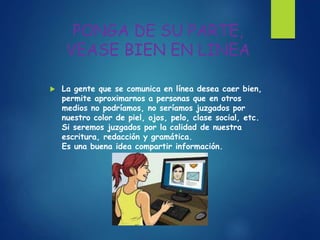 PONGA DE SU PARTE,
VEASE BIEN EN LINEA
 La gente que se comunica en línea desea caer bien,
permite aproximarnos a personas que en otros
medios no podríamos, no seríamos juzgados por
nuestro color de piel, ojos, pelo, clase social, etc.
Si seremos juzgados por la calidad de nuestra
escritura, redacción y gramática.
Es una buena idea compartir información.
 