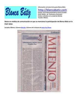 Información curricular de la poeta Blanca Bátiz.
http://blancabatiz.com
Evento: Feria Internacional de la Lectura Yucatán
(FILEY 2016) y de “Península a Península”.
Ambos realizados en la ciudad de Mérida.
Yucatán. México.
Notas en medios de comunicación en que se menciona la participación de Blanca Bátiz en la
FILEY 2016
Periódico Milenio. Columna Balurdo. Columna de la Autoría de Jesús Cruz Flores.
 