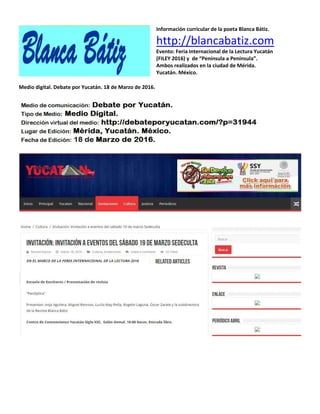 Información curricular de la poeta Blanca Bátiz.
http://blancabatiz.com
Evento: Feria Internacional de la Lectura Yucatán
(FILEY 2016) y de “Península a Península”.
Ambos realizados en la ciudad de Mérida.
Yucatán. México.
Medio digital. Debate por Yucatán. 18 de Marzo de 2016.
 