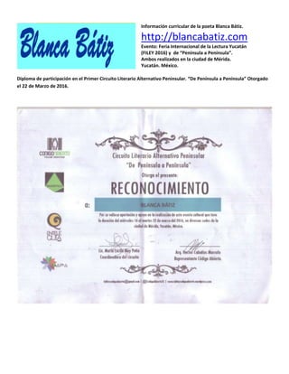 Información curricular de la poeta Blanca Bátiz.
http://blancabatiz.com
Evento: Feria Internacional de la Lectura Yucatán
(FILEY 2016) y de “Península a Península”.
Ambos realizados en la ciudad de Mérida.
Yucatán. México.
Diploma de participación en el Primer Circuito Literario Alternativo Peninsular. “De Península a Península” Otorgado
el 22 de Marzo de 2016.
 