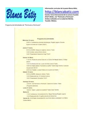 Información curricular de la poeta Blanca Bátiz.
http://blancabatiz.com
Evento: Feria Internacional de la Lectura Yucatán
(FILEY 2016) y de “Península a Península”.
Ambos realizados en la ciudad de Mérida.
Yucatán. México.
Programa de Actividades de “Península a Península”:
 