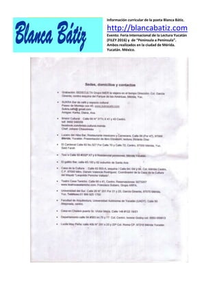 Información curricular de la poeta Blanca Bátiz.
http://blancabatiz.com
Evento: Feria Internacional de la Lectura Yucatán
(FILEY 2016) y de “Península a Península”.
Ambos realizados en la ciudad de Mérida.
Yucatán. México.
 