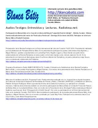 Información curricular de la poeta Blanca Bátiz.
http://blancabatiz.com
Evento: Feria Internacional de la Lectura Yucatán
(FILEY 2016) y de “Península a Península”.
Ambos realizados en la ciudad de Mérida.
Yucatán. México.
Audios Testigos: Entrevistas y Lecturas. Radioteca.net:
Participación de Blanca Bátiz en la Casa de la Cultura del Mayab "Leopoldo Peniche Vallado". Mérida, Yucatán. México.
Evento realizado dentro del marco de "Península a Península". Domingo 20 de marzo del 2016. Participan en la lectura
Blanca Bátiz y Elizabeth Cazessús.
http://radioteca.net/audio/blancabatizeventodepeninsulaapeninsulacasadelacult/
Presentación de la Revista Panóptica en la Feria Internacional del Libro de Yucatán. FILEY 2016. Presentación realizada
por la Subdirectora de Panóptica Blanca Bátiz. En la presentación participan los poetas Jaliscienses Anja Aguilera, y
Miguel Reinoso. quienes conjuntamente con Lucila May Peña, Rogelio Laguna y Óscar Zarate son parte de los
colaboradores de la Revista Panóptica en esta ocasión en formato impreso como número especial. No. 22. En la
presentación se menciona al dramaturgo Jesús Cruz flores (director de Panóptica) y al poeta Jalisciense Jorge Souza
como un destacado colaborador de Panóptica.
http://radioteca.net/audio/presentaciondepanopticaenlafiley2016/
Programa Divertimento. Radio INMER SEDECULTA, Yucatán. Entrevista a la Subdirectora de la Revista Panóptica,
Blanca Bátiz. y a los poetas Anja Aguilera y Miguel Reinoso. Con motivo de la presentación de la Revista Panóptica en el
Marco de la Feria Internacional del Libro Yucatán 2016.
http://radioteca.net/audio/blancabatizycolaboradoresdepanopticaenyucatanfiley/
Miércoles 16 de Marzo de 2016. Programa Punto i Radio entrevista realizada a la Lic. Victoria Falcon Aguila Secretaria
de Cultura de la Asociación Nacional de Periodistas de Prensa y Radio y Televisión (ANPPRyT) y el Maestro en Derecho
Roberto Enríquez Rodríguez. Mismo que aborda el tema de los derechos humanos y su aplicación en el estado
mexicano. Además de la entrevista también se comentó la participación de Blanca Bátiz en la Sala M. Ponce del Palacio
de Bellas Artes en la ciudad de México. Esto con motivo de la Presentación de la Antología Poética realizada por Marisol
Gutiérrez. que lleva por título "Cihuayaomeh in Xóchitl Cuicatl". Así como su participación en la Feria Internacional del
Libro en la ciudad de Yucatán. FILEY2016. Mencionándose la participación de los poetas jaliscienses Blanca Bátiz, Anja
Aguilera, y Miguel Reinoso. Esto en un evento coordinado por Lucila May Peña. Participan en la entrevista Jesús Cruz
Cruz Flores y José Adrian Rangel Guerrero.
http://radioteca.net/audio/programa-punto-i-en-antena-noticias-16-de-marzo-de/
 