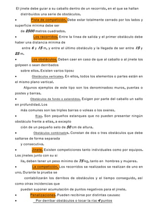 ,El jinete debe guiar a su caballo dentro de un recorrido en el que se hallan
.distribuidos una serie de obstáculos
• .Pista de competición Debe estar totalmente cerrado por los lados y
superficie mínima debe ser
2500 .de metros cuadrados
• .Los recorridos Entre la línea de salida y el primer obstáculo debe
haber una distancia mínima de
6 15 , 15entre y m y entre el último obstáculo y la llegada de ser entre y
25 .m
• .Los obstáculos Deben caer en caso de que al caballo o al jinete los
golpeen o sean derribados
. :sobre ellos Existen varios tipos
• Obstáculos verticales. ,En ellos todos los elementos o partes están en
.el mismo plano vertical
: ,Algunos ejemplos de este tipo son los denominados muros puertas o
.postes y barras
• .Obstáculos de fondo o extendidos Exigen por parte del caballo un salto
.en profundidad Los
.más comunes son las triples barras o voleas o los oxeres
• Rías. Son pequeños estanques que no pueden presentar ningún
, -obstáculo frente a ellas a excepto
50 .ción de un pequeño seto de cm de altura
• Obstáculos combinado .s Constan de dos o tres obstáculos que debe
saltarse de forma separada
.y consecutiva
• .Jinete .Existen competiciones tanto individuales como por equipos
-Los jinetes junto con su si
, 75 , .lla deben tener un peso mínimo de kg tanto en hombres y mujeres
• .La competición Los recorridos se realizados se realizan de uno en
.uno Durante la prueba se
,contabilizarán los derribos de obstáculos y el tiempo conseguido así
como otras incidencias que
.puedan suponer acumulación de puntos negativos para el jinete
• Penalizaciones. :Pueden recibirse por distintas causas
• : 4Por derribar obstáculos o tocar la ría puntos
 